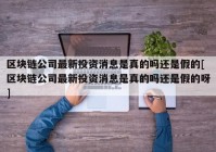 区块链公司最新投资消息是真的吗还是假的[区块链公司最新投资消息是真的吗还是假的呀]